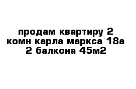 продам квартиру 2 комн карла-маркса 18а 2 балкона 45м2